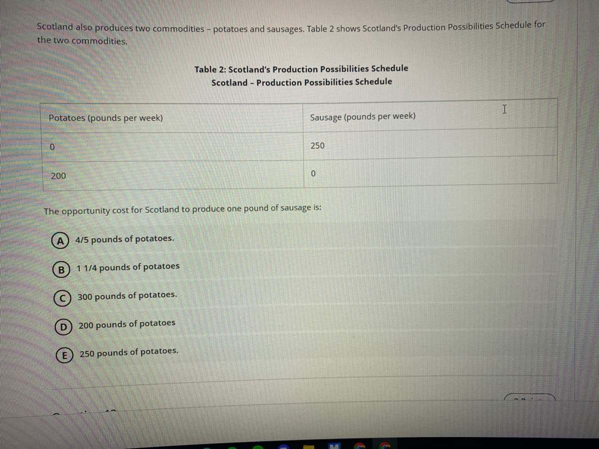 Scotland also produces two commodities - potatoes and sausages. Table 2 shows Scotland's Production Possibilities Schedule for
the two commodities.
Table 2: Scotland's Production Possibilities Schedule
Scotland - Production Possibilities Schedule
Potatoes (pounds per week)
Sausage (pounds per week)
250
200
The opportunity cost for Scotland to produce one pound of sausage is:
A) 4/5 pounds of potatoes.
B
1 1/4 pounds of potatoes
300 pounds of potatoes.
D 200 pounds of potatoes
E 250 pounds of potatoes.
