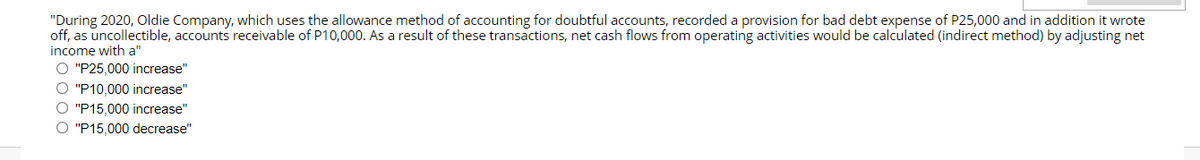 "During 2020, Oldie Company, which uses the allowance method of accounting for doubtful accounts, recorded a provision for bad debt expense of P25,000 and in addition it wrote
off, as uncollectible, accounts receivable of P10,000. As a result of these transactions, net cash flows from operating activities would be calculated (indirect method) by adjusting net
income with a"
O "P25,000 increase"
O "P10,000 increase"
O "P15,000 increase"
O "P15,000 decrease"
