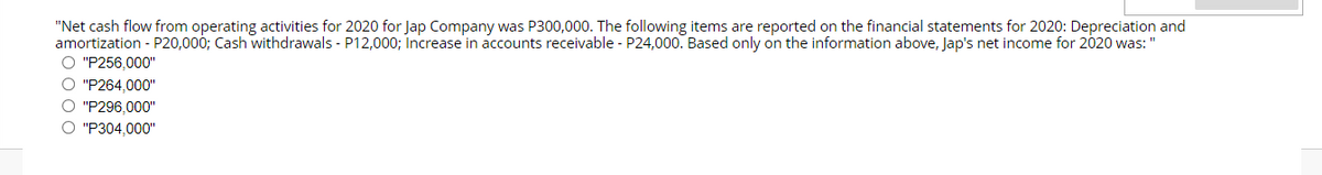 "Net cash flow from operating activities for 2020 for Jap Company was P300,000. The following items are reported on the financial statements for 2020: Depreciation and
amortization - P20,000; Cash withdrawals - P12,000; Increase in accounts receivable - P24,000. Based only on the information above, Jap's net income for 2020 was: "
O "P256,000"
O "P264.000"
O "P296,000"
O "P304,000"
