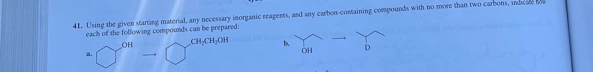 41. Using the given starting material, any necessary inorganic reagents, and any carbon-containing compounds with no more than two carbons, indicate how
each of the following compounds can be prepared:
OH
CH₂CH₂OH woll
O
a.
-
b.
OH
D