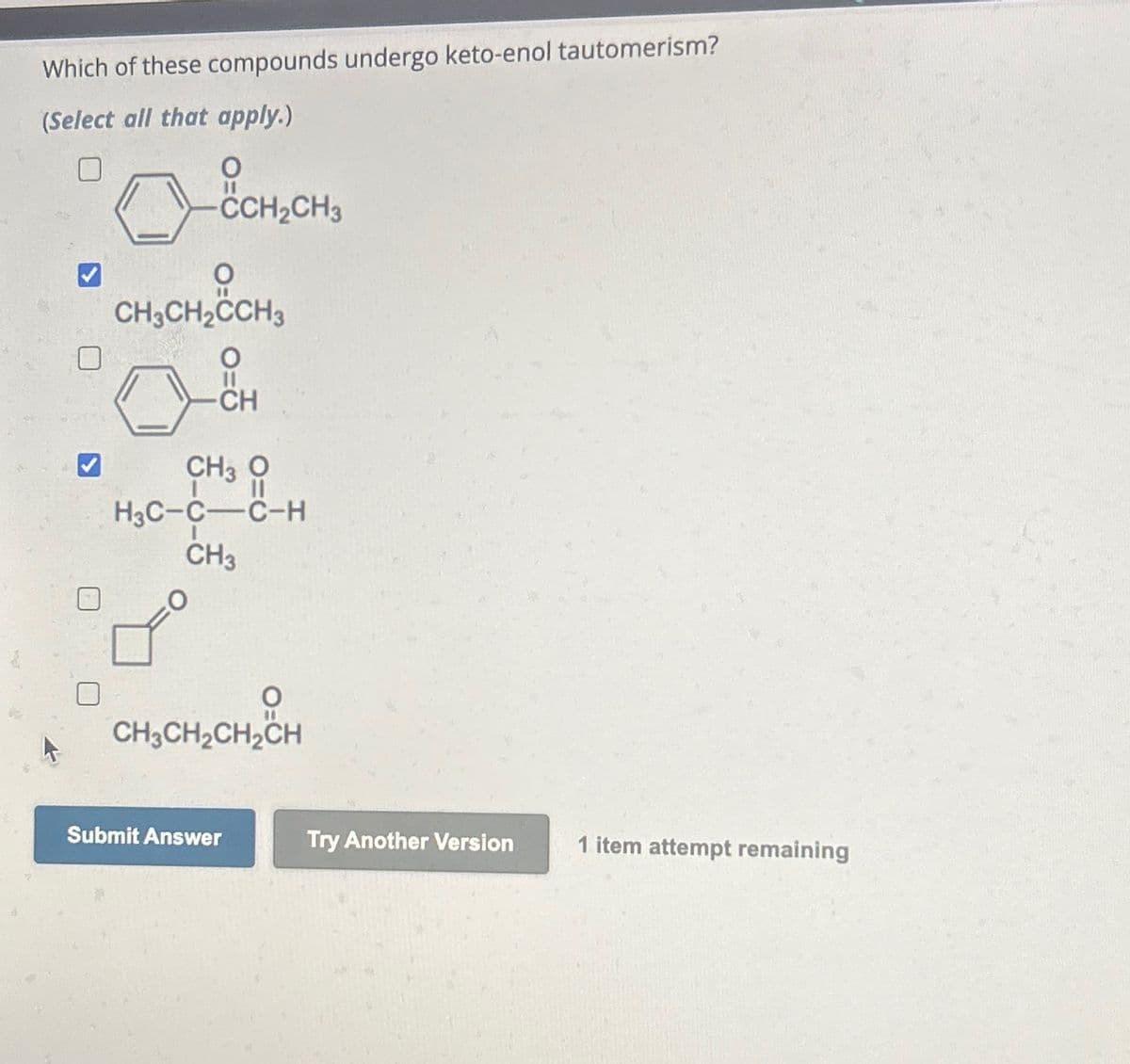 Which of these compounds undergo keto-enol tautomerism?
(Select all that apply.)
-CCH₂CH3
CH3CH₂CH3
0&
CH
CH3 O
||
H3C-C-C-H
CH3
O
CH3CH₂CH₂CH
Submit Answer
Try Another Version
1 item attempt remaining