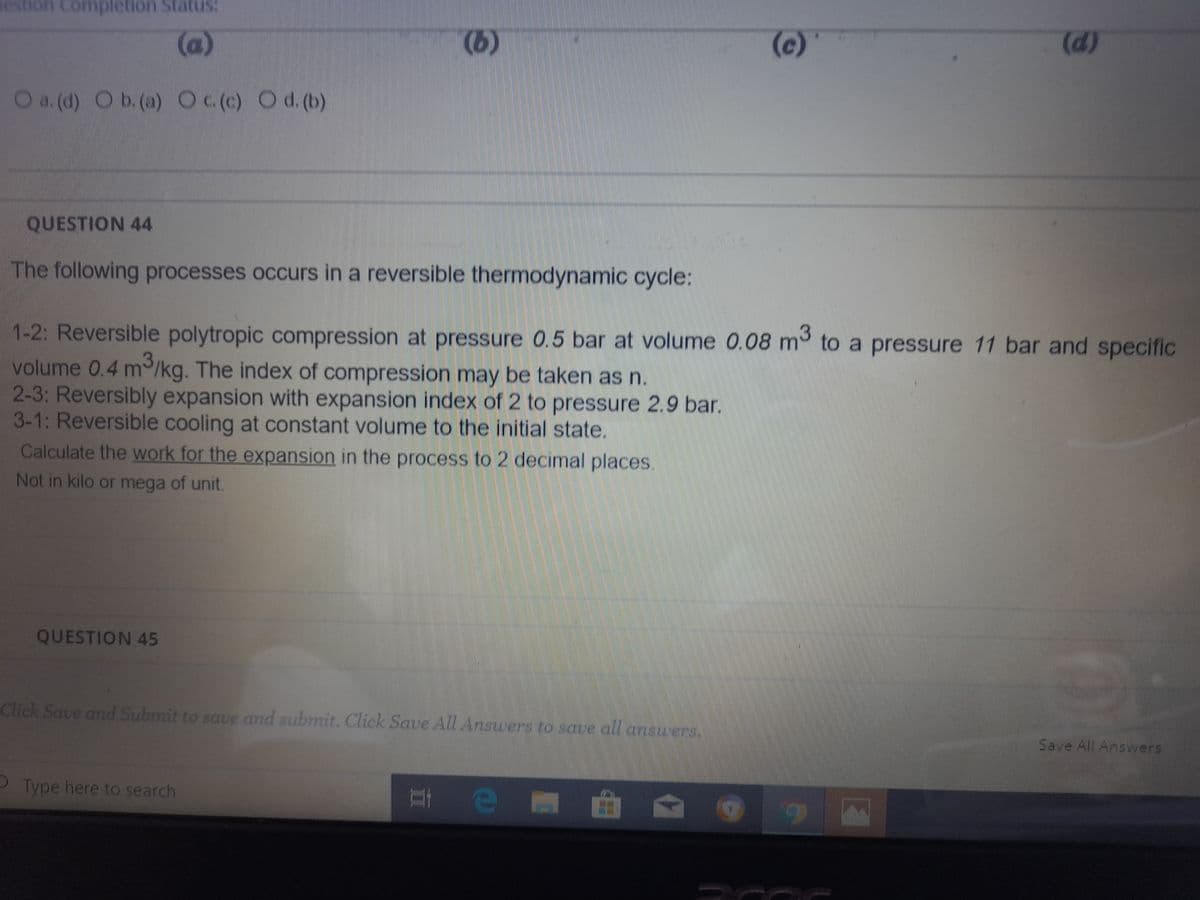 estion Completion StatuS:
(a)
(b)
(c)
(d)
O a. (d) O b.(a) Oc(c) Od.(b)
QUESTION 44
The following processes occurs in a reversible thermodynamic cycle:
1-2: Reversible polytropic compression at pressure 0.5 bar at volume 0.08 m to a pressure 11 bar and specific
volume 0.4 m/kg. The index of compression may be taken as n.
2-3: Reversibly expansion with expansion index of 2 to pressure 2.9 bar.
3-1: Reversible cooling at constant volume to the initial state.
Calculate the work for the expansion in the process to 2 decimal places.
Not in kilo or mega of unit.
QUESTION 45
Click Save and Submit to save and submit. Click Save All Answers to save all anszers.
Save All Answers
P Type here to search
曲
