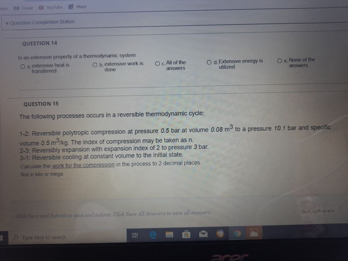 Apps M Gmail
YouTube
Maps
* Question Completion Status:
QUESTION 14
In an extensive property of a thermodynamic system
O a. extensive heat is
transferred
O b.extensive work is
done
O d. Extensive energy is
utilized
O c. All of the
O e. None of the
answers
answers
QUESTION 15
The following processes occurs in a reversible thermodynamic cycle:
1-2: Reversible polytropic compression at pressure 0.5 bar at volume 0.08 m to a pressure 10.1 bar and specific
volume 0.5 m/kg. The index of compression may be taken as n.
2-3: Reversibly expansion with expansion index of 2 to pressure 3 bar.
3-1: Reversible cooling at constant volume to the initial state.
Calculate the work for the compression in the process to 2 decimal places.
Not in kilo or mega.
Click Save and Submit to save and submit. Click Save All Answers to save all answers.
Save All Answers
2 Type here to search
e
acer
