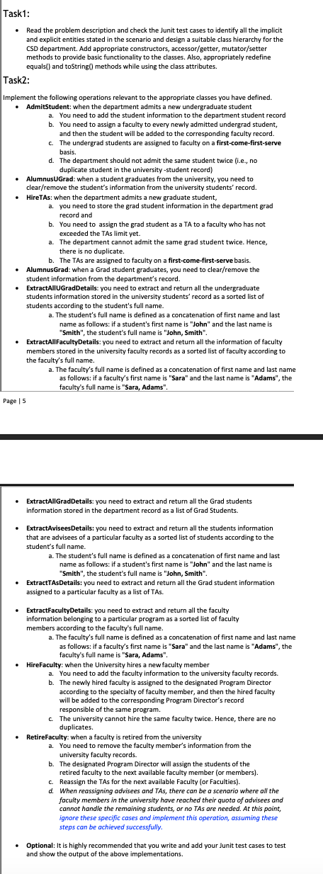 Task1:
• Read the problem description and check the Junit test cases to identify all the implicit
and explicit entities stated in the scenario and design a suitable class hierarchy for the
CSD department. Add appropriate constructors, accessor/getter, mutator/setter
methods to provide basic functionality to the classes. Also, appropriately redefine
equals() and toString() methods while using the class attributes.
Task2:
Implement the following operations relevant to the appropriate classes you have defined.
• AdmitStudent: when the department admits a new undergraduate student
a. You need to add the student information to the department student record
b. You need to assign a faculty to every newly admitted undergrad student,
and then the student will be added to the corresponding faculty record.
c. The undergrad students are assigned to faculty on a first-come-first-serve
basis.
d. The department should not admit the same student twice (i.e., no
duplicate student in the university -student record)
AlumnusUGrad: when a student graduates from the university, you need to
clear/remove the student's information from the university students' record.
HireTAs: when the department admits a new graduate student,
a. you need to store the grad student information in the department grad
record and
b. You need to assign the grad student as a TA to a faculty who has not
exceeded the TAs limit yet.
a. The department cannot admit the same grad student twice. Hence,
there is no duplicate.
b. The TAs are assigned to faculty on a first-come-first-serve basis.
AlumnusGrad: when a Grad student graduates, you need to clear/remove the
student information from the department's record.
Page | 5
ExtractAllUGradDetails: you need to extract and return all the undergraduate
students information stored in the university students' record as a sorted list of
students according to the student's full name.
a. The student's full name is defined as a concatenation of first name and last
name as follows: if a student's first name is "John" and the last name is
"Smith", the student's full name is "John, Smith"
• ExtractAllFacultyDetails: you need to extract and return all the information of faculty
members stored in the university faculty records as a sorted list of faculty according to
the faculty's full name.
a. The faculty's full name is defined as a concatenation of first name and last name
as follows: if a faculty's first name is "Sara" and the last name is "Adams", the
faculty's full name is "Sara, Adams".
ExtractAllGradDetails: you need to extract and return all the Grad students
information stored in the department record as a list of Grad Students.
ExtractAviseesDetails: you need to extract and return all the students information
that are advisees of a particular faculty as a sorted list of students according to the
student's full name.
a. The student's full name is defined as a concatenation of first name and last
name as follows: if a student's first name is "John" and the last name is
"Smith", the student's full name is "John, Smith".
• ExtractTAsDetails: you need to extract and return all the Grad student information
assigned to a particular faculty as a list of TAS.
• ExtractFaculty Details: you need to extract and return all the faculty
information belonging to a particular program as a sorted list of faculty
members according to the faculty's full name.
a. The faculty's full name is defined as a concatenation of first name and last name
as follows: if a faculty's first name is "Sara" and the last name is "Adams", the
faculty's full name is "Sara, Adams".
HireFaculty: when the University hires a new faculty member
a. You need to add the faculty information to the university faculty records.
b. The newly hired faculty is assigned to the designated Program Director
according to the specialty of faculty member, and then the hired faculty
will be added to the corresponding Program Director's record
responsible of the same program.
c. The university cannot hire the same faculty twice. Hence, there are no
duplicates.
RetireFaculty: when a faculty is retired from the university
a. You need to remove the faculty member's information from the
university faculty records.
b. The designated Program Director will assign the students of the
retired faculty to the next available faculty member (or members).
c. Reassign the TAs for the next available Faculty (or Faculties).
d. When reassigning advisees and TAs, there can be a scenario where all the
faculty members in the university have reached their quota of advisees and
cannot handle the remaining students, or no TAs are needed. At this point,
ignore these specific cases and implement this operation, assuming these
steps can be achieved successfully.
.
• Optional: It is highly recommended that you write and add your Junit test cases to test
and show the output of the above implementations.