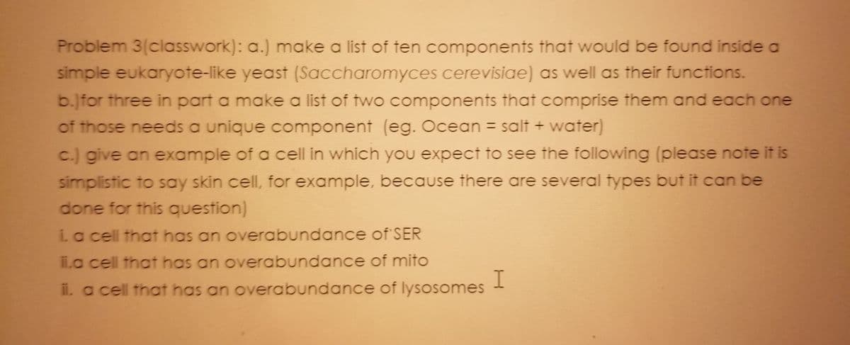 **Problem 3 (classwork):**

a.) Make a list of ten components that would be found inside a simple eukaryote-like yeast (Saccharomyces cerevisiae) as well as their functions.

b.) For three in part a, make a list of two components that comprise them, and each one of those needs a unique component (e.g., Ocean = salt + water).

c.) Give an example of a cell in which you expect to see the following (please note it is simplistic to say skin cell, for example, because there are several types but it can be done for this question):

   i. A cell that has an overabundance of SER
   ii. A cell that has an overabundance of mitochondria
   iii. A cell that has an overabundance of lysosomes