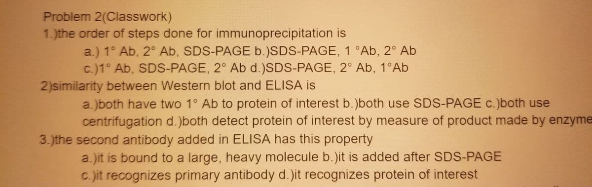 Problem 2(Classwork)
1. )the order of steps done for immunoprecipitation is
a.) 1° Ab, 2° Ab, SDS-PAGE b.)SDS-PAGE, 1 °Ab, 2° Ab
c.)1° Ab, SDS-PAGE, 2° Ab d.)SDS-PAGE, 2° Ab, 1°Ab
2)similarity between Western blot and ELISA is
a.)both have two 1° Ab to protein of interest b.)both use SDS-PAGE c.)both use
centrifugation d.)both detect protein of interest by measure of product made by enzyme
3.)the second antibody added in ELISA has this property
a.)it is bound to a large, heavy molecule b.)it is added after SDS-PAGE
C. it recognizes primary antibody d.)it recognizes protein of interest
