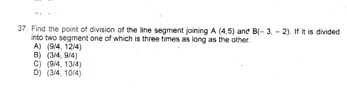 37. Find the point of division of the line segment joining A (4,5) and B(- 3, - 2). If it is divided
into two segment one of which is three times as long as the other.
A) (9/4, 12/4)
B) (3/4, 9/4)
C) (9/4, 13/4)
D) (3/4, 10/4)
