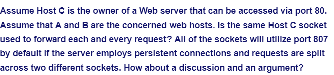 Assume Host C is the owner of a Web server that can be accessed via port 80.
Assume that A and B are the concerned web hosts. Is the same Host C socket
used to forward each and every request? All of the sockets will utilize port 807
by default if the server employs persistent connections and requests are split
across two different sockets. How about a discussion and an argument?