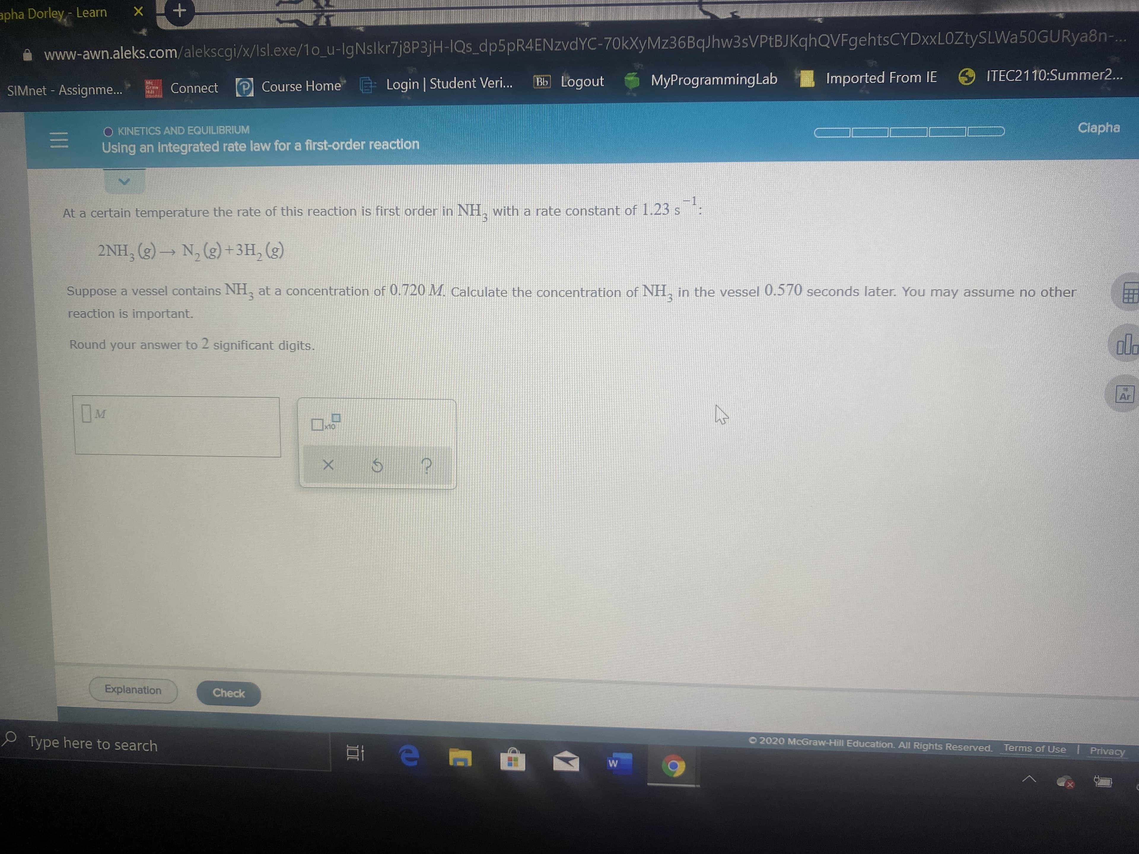 apha Dorley,- Learn
www-awn.aleks.com/alekscgi/x/Isl.exe/1o_u-IgNslkr7j8P3jH-IQs_dp5pR4ENzvdYC-70kXyMz36BqJhw3sVPtBJKqhQVFgehtsCYDxxLOZtySLWa50GURya8n-..
E Login | Student Veri..
Bb Logout
MyProgrammingLab Imported From IE
O ITEC2110:Summer2...
SIMnet - Assignme...
Connect
P Course Home
Graa
O KINETICS AND EQUILIBRIUM
Ciapha
Using an Integrated rate law for a first-order reaction
At a certain temperature the rate of this reaction is first order in NH, with a rate constant of 1.23 s
2NH, (g) – N, (g) +3H, (g)
Suppose a vessel contains NH, at a concentration of 0.720 M. Calculate the concentration of NH, in the vessel 0.570 seconds later. You may assume no other
reaction is important.
Round your answer to 2 significant digits.
Ar
Ex10
Explanation
Check
e Type here to search
O 2020 McGraw-Hill Education. All Rights Reserved.
Terms of Use I Privacy
