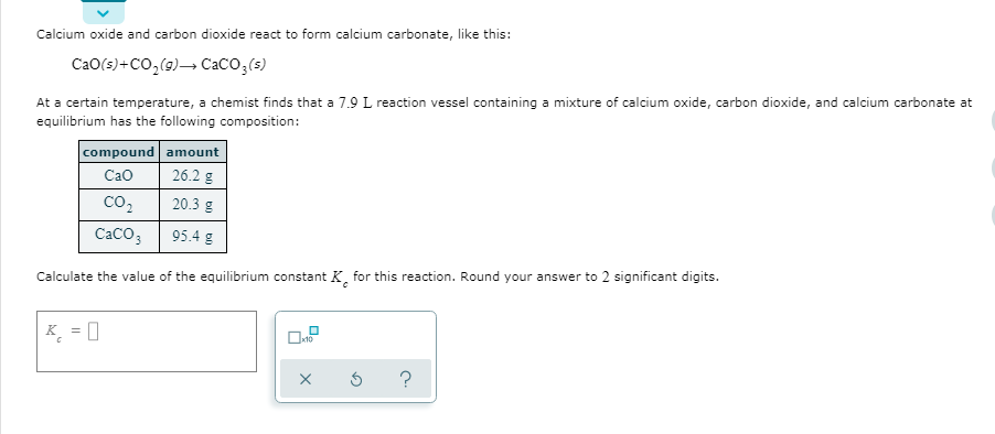 Calcium oxide and carbon dioxide react to form calcium carbonate, like this:
CaO(s)+CO,(9)→ CaCO;(s)
At a certain temperature, a chemist finds that a 7.9 L reaction vessel containing a mixture of calcium oxide, carbon dioxide, and calcium carbonate at
equilibrium has the following composition:
compound amount
26.2 g
Cao
CO2
20.3 g
CACO3
95.4 g
Calculate the value of the equilibrium constant K, for this reaction. Round your answer to 2 significant digits.
K = 0
