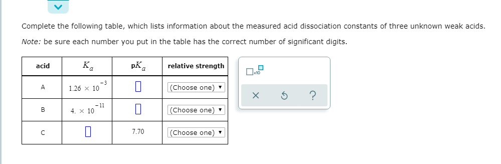 Complete the following table, which lists information about the measured acid dissociation constants of three unknown weak acids.
Note: be sure each number you put in the table has the correct number of significant digits.
acid
Ka
pK.
relative strength
1.26 x 10
(Choose one)
-3
B
4. x 10
(Choose one)
-11
7.70
(Choose one)
