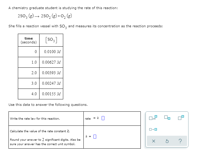 A chemistry graduate student is studying the rate of this reaction:
250; (2) – 2s0, (g)+O, (g)
She fills a reaction vessel with So, and meas
easures its concentration as the reaction proceeds:
[so3]
time
(seconds)
0.0100 M
1.0
0.00627 M
2.0 0.00393 M
3.0 0.00247 M
4.0 0.00155 M
Use this data to answer the following questions.
Write the rate law for this reaction.
rate
Calculate the value of the rate constant k.
Round your answer to 2 significant digits. Also be
sure your answer has the correct unit symbol.
