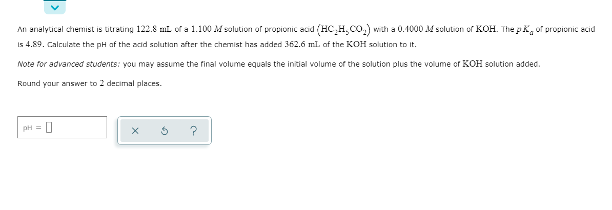 An analytical chemist is titrating 122.8 mL of a 1.100 M solution of propionic acid (HC,H,CO,) with a 0.4000 M solution of KOH. The p K, of propionic acid
is 4.89. Calculate the pH of the acid solution after the chemist has added 362.6 mL of the KOH solution to it.
Note for advanced students: you may assume the final volume equals the initial volume of the solution plus the volume of KOH solution added.
Round your answer to 2 decimal places.
pH =
