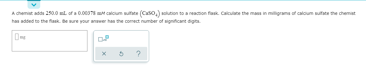 A chemist adds 250.0 mL of a 0.00378 mM calcium sulfate (Caso,) solution to a reaction flask. Calculate the mass in milligrams of calcium sulfate the chemist
has added to the flask. Be sure your answer has the correct number of significant digits.
mg
