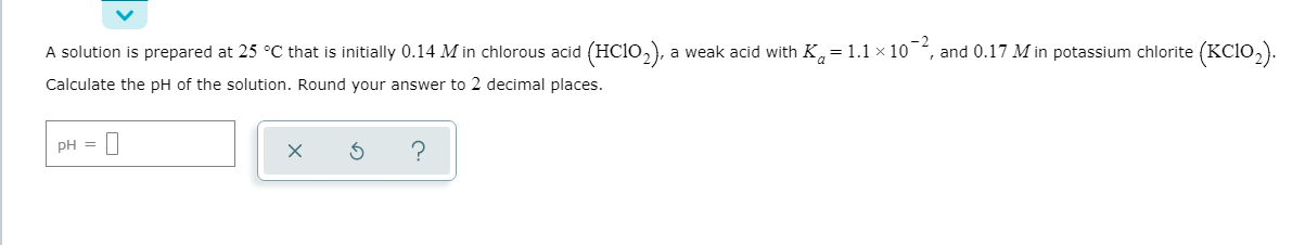 A solution is prepared at 25 °C that is initially 0.14 M in chlorous acid (HC10,), a weak acid with K,=1.1 × 10 , and 0.17 M in potassium chlorite (KC10,).
Calculate the pH of the solution. Round your answer to 2 decimal places.
pH =
