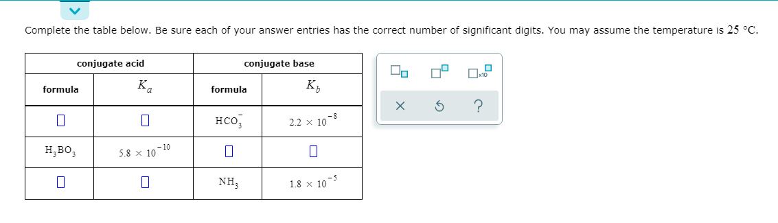 Complete the table below. Be sure each of your answer entries has the correct number of significant digits. You may assume the temperature is 25 °C.
conjugate acid
conjugate base
formula
Ka
formula
K;
но,
2.2 x 10
o-8
н, во,
- 10
5.8 x 10
NH;
1.8 x 10
