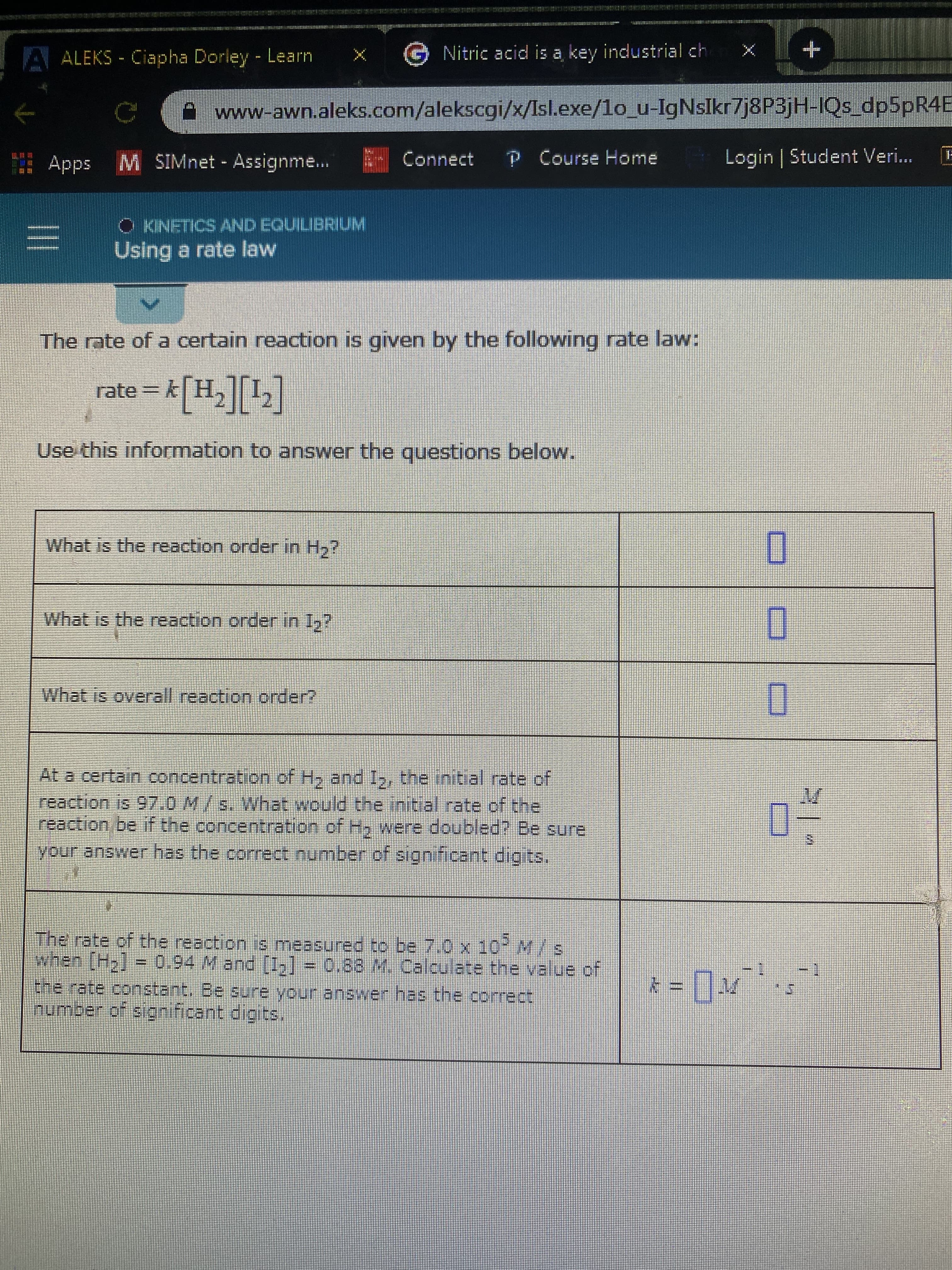 Nitric acid is a key industrial ch
A ALEKS - Ciapha Dorley Learn
A www-awn.aleks.com/alekscgi/x/Isl.exe/lo_u-IgNsIkr7j8P3jH-IQs_dp5pR4E
P Course Home
Login | Student Veri...
E- Connect
Apps M SIMnet Assignme...
O KINETICS AND EQUILIBRIUM
Using a rate law
The rate of a certain reaction is given by the following rate law:
*[H,][L]
rate= k
Use this information to answer the questions below.
What is the reaction order in H,?
What is the reaction orderin 1,?
What is overall reaction order?
At a certain concentration of H, and I,, the initial rate of
reaction is 97.0 M/s. What would the initial rate of the
reaction be if the concentration of H, were doubled? Be sure
your answer has the correct number of significant digits.
The rate of the reaction is measured to be 7.0 x 10-M/s
when (H2] = 0.94 M and [I,] = 0.88 M. Calculate the value of
the rate constant. Be sure your answer has the correct
Inumber of significant digits,
