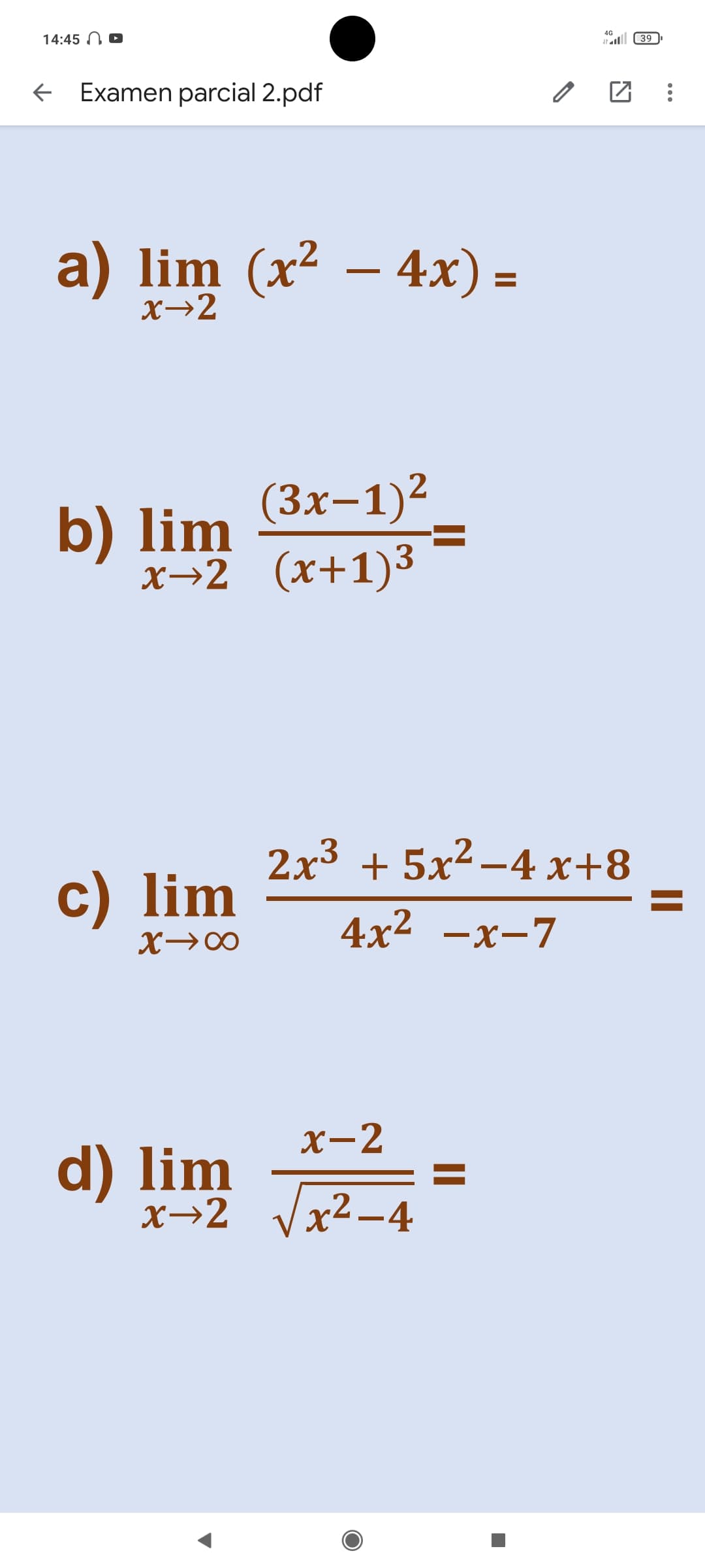 14:45 N D
4G
all 39
+ Examen parcial 2.pdf
a) lim (x² – 4x) =
X→2
b) lim (3x-1)2
х-2 (х+1)3
2x3 + 5x² –4 x+8
c) lim
4x2 —х-7
X-2
d) lim
x→2
x²-4
