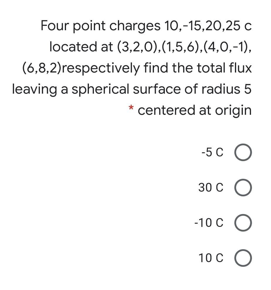 Four point charges 10,-15,20,25 c
located at (3,2,0),(1,5,6),(4,0,-1),
(6,8,2)respectively find the total flux
leaving a spherical surface of radius 5
centered at origin
-5 C O
30 с о
-10 C O
10 C O
