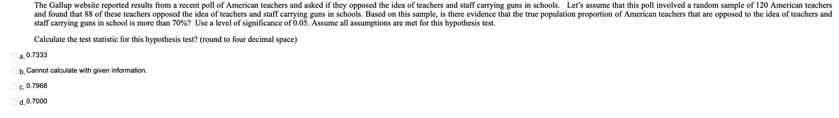 The Gallup website reported results from a recent poll of American teachers and asked if they opposed the idea of teachers and staff carrying guns in schools. Let's assume that this poll involved a random sample of 120 American teachers
and found that 88 of these teachers opposed the idea of teachers and staff carrying guns in schools. Based on this sample, is there evidence that the true population proportion of American teachers that are opposed to the idea of teachers and
staff carrying guns in school is more than 70%? Use a level of significance of 0.05. Assume all assumptions are met for this hypothesis test.
Calculate the test statistic for this hypothesis test? (round to four decimal space)
a. 0.7333
b. Cannot calculate with given information.
OC. 0.7968
O d. 0.7000