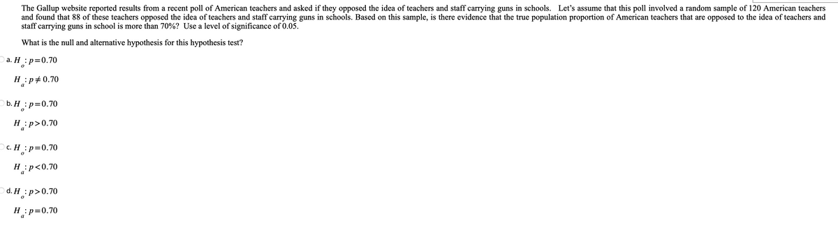 The Gallup website reported results from a recent poll of American teachers and asked if they opposed the idea of teachers and staff carrying guns in schools. Let's assume that this poll involved a random sample of 120 American teachers
and found that 88 of these teachers opposed the idea of teachers and staff carrying guns in schools. Based on this sample, is there evidence that the true population proportion of American teachers that are opposed to the idea of teachers and
staff carrying guns in school is more than 70%? Use a level of significance of 0.05.
What is the null and alternative hypothesis for this hypothesis test?
1: p=0.70
0
a. H:
H:p 0.70
a
b.H : p=0.70
H:p>0.70
c. H : p=0.70
0
p<0.70
H:
a
d. H:p>0.70
H: p=0.70
a