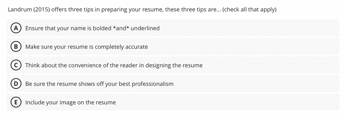 Landrum (2015) offers three tips in preparing your resume, these three tips are... (check all that apply)
A Ensure that your name is bolded *and* underlined
B
Make sure your resume is completely accurate
E
Think about the convenience of the reader in designing the resume
D
Be sure the resume shows off your best professionalism
Include your image on the resume