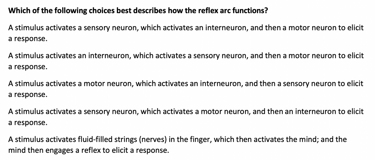 Which of the following choices best describes how the reflex arc functions?
A stimulus activates a sensory neuron, which activates an interneuron, and then a motor neuron to elicit
a response.
A stimulus activates an interneuron, which activates a sensory neuron, and then a motor neuron to elicit
a response.
A stimulus activates a motor neuron, which activates an interneuron, and then a sensory neuron to elicit
a response.
A stimulus activates a sensory neuron, which activates a motor neuron, and then an interneuron to elicit
a response.
A stimulus activates fluid-filled strings (nerves) in the finger, which then activates the mind; and the
mind then engages a reflex to elicit a response.