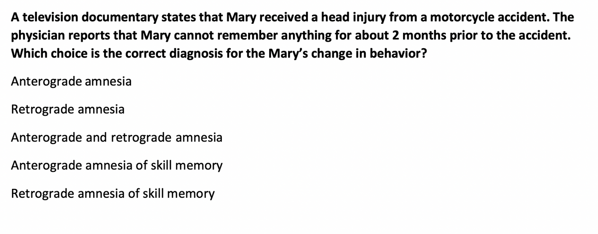 A television documentary states that Mary received a head injury from a motorcycle accident. The
physician reports that Mary cannot remember anything for about 2 months prior to the accident.
Which choice is the correct diagnosis for the Mary's change in behavior?
Anterograde amnesia
Retrograde amnesia
Anterograde and retrograde amnesia
Anterograde amnesia of skill memory
Retrograde amnesia of skill memory