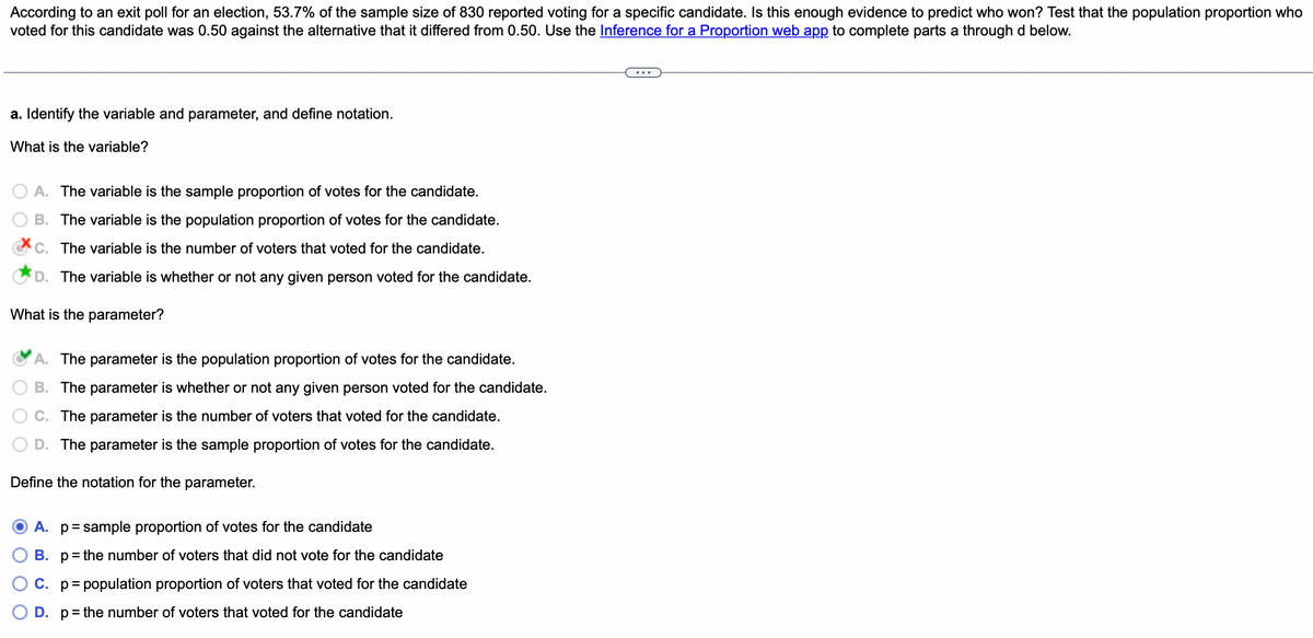 According to an exit poll for an election, 53.7% of the sample size of 830 reported voting for a specific candidate. Is this enough evidence to predict who won? Test that the population proportion who
voted for this candidate was 0.50 against the alternative that it differed from 0.50. Use the Inference for a Proportion web app to complete parts a through d below.
a. Identify the variable and parameter, and define notation.
What is the variable?
A. The variable is the sample proportion of votes for the candidate.
B. The variable is the population proportion of votes for the candidate.
C. The variable is the number of voters that voted for the candidate.
D. The variable is whether or not any given person voted for the candidate.
What is the parameter?
A. The parameter is the population proportion of votes for the candidate.
B. The parameter is whether or not any given person voted for the candidate.
C. The parameter is the number of voters that voted for the candidate.
D. The parameter is the sample proportion of votes for the candidate.
Define the notation for the parameter.
A. р
= sample proportion of votes for the candidate
B. p= the number of voters that did not vote for the candidate
C. p = population proportion of voters that voted for the candidate
D. p= the number of voters that voted for the candidate