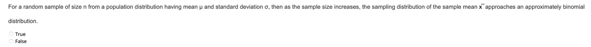 For a random sample of size n from a population distribution having mean μ and standard deviation o, then as the sample size increases, the sampling distribution of the sample mean x approaches an approximately binomial
distribution.
O True
O False