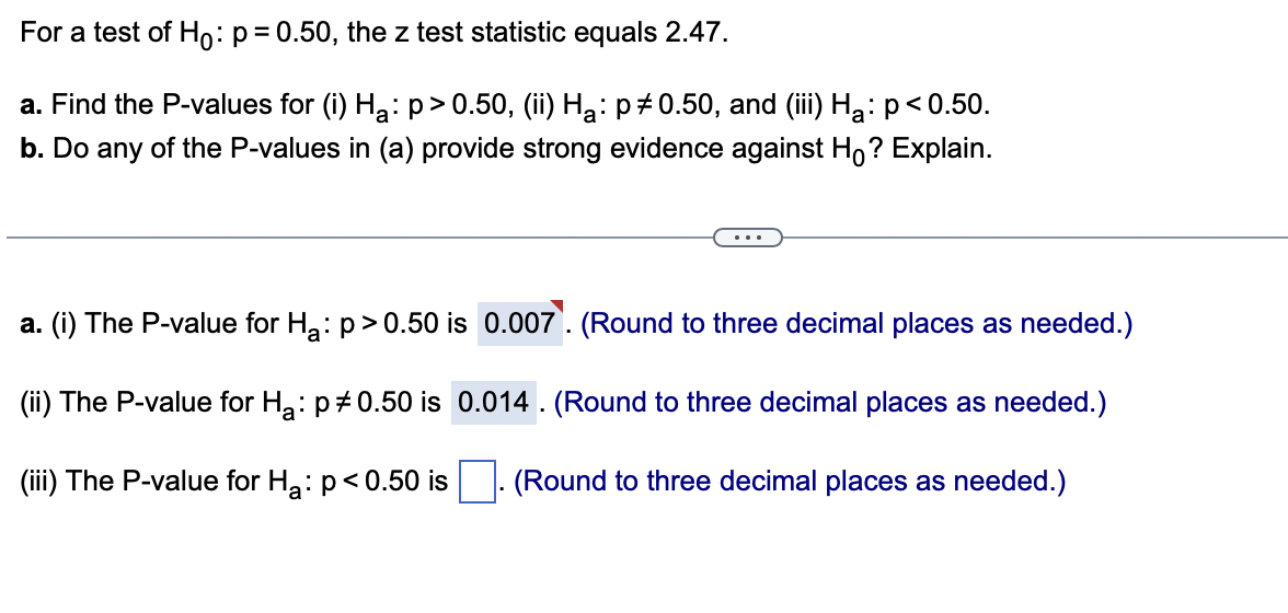 For a test of Ho: p = 0.50, the z test statistic equals 2.47.
a. Find the P-values for (i) Hà: p>0.50, (ii) Hà: p‡0.50, and (iii) Hå: p<0.50.
b. Do any of the P-values in (a) provide strong evidence against Ho? Explain.
a. (i) The P-value for H₂: p>0.50 is 0.007. (Round to three decimal places as needed.)
(ii) The P-value for H₂: p0.50 is 0.014. (Round to three decimal places as needed.)
(iii) The P-value for H₂: p<0.50 is (Round to three decimal places as needed.)