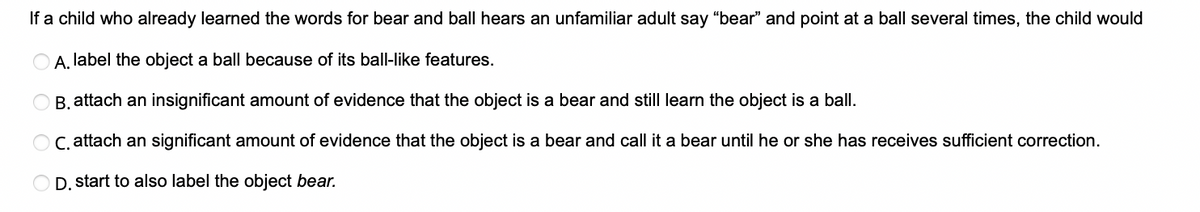 If a child who already learned the words for bear and ball hears an unfamiliar adult say "bear" and point at a ball several times, the child would
A. label the object a ball because of its ball-like features.
B. attach an insignificant amount of evidence that the object is a bear and still learn the object is a ball.
C. attach an significant amount of evidence that the object is a bear and call it a bear until he or she has receives sufficient correction.
D. start to also label the object bear.