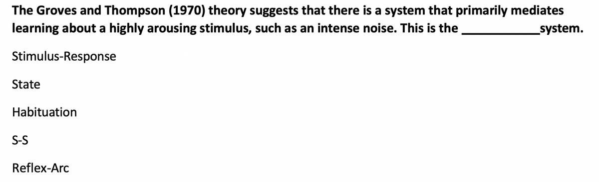 The Groves and Thompson (1970) theory suggests that there is a system that primarily mediates
learning about a highly arousing stimulus, such as an intense noise. This is the
system.
Stimulus-Response
State
Habituation
S-S
Reflex-Arc