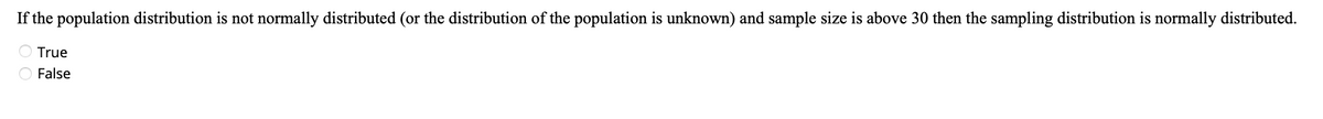 If the population distribution is not normally distributed (or the distribution of the population is unknown) and sample size is above 30 then the sampling distribution is normally distributed.
O True
O False