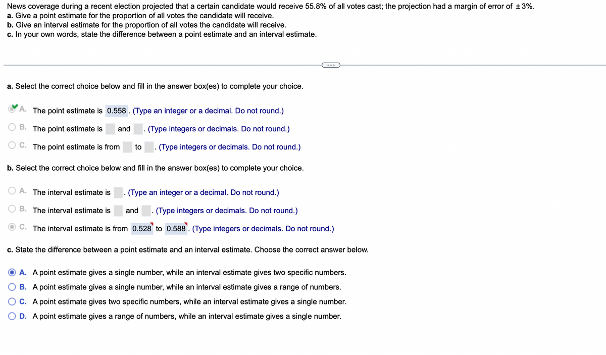 News coverage during a recent election projected that a certain candidate would receive 55.8% of all votes cast; the projection had a margin of error of ±3%.
a. Give a point estimate for the proportion of all votes the candidate will receive.
b. Give an interval estimate for the proportion of all votes the candidate will receive.
c. In your own words, state the difference between a point estimate and an interval estimate.
a. Select the correct choice below and fill in the answer box(es) to complete your choice.
A. The point estimate is 0.558. (Type an integer or a decimal. Do not round.)
B. The point estimate is and . (Type integers or decimals. Do not round.)
C. The point estimate is from to . (Type integers or decimals. Do not round.)
b. Select the correct choice below and fill in the answer box(es) to complete your choice.
A. The interval estimate is
(Type an integer or a decimal. Do not round.)
and
B. The interval estimate is
(Type integers or decimals. Do not round.)
C. The interval estimate is from 0.528 to 0.588. (Type integers or decimals. Do not round.)
c. State the difference between a point estimate and an interval estimate. Choose the correct answer below.
A. A point estimate gives a single number, while an interval estimate gives two specific numbers.
B. A point estimate gives a single number, while an interval estimate gives a range of numbers.
C. A point estimate gives two specific numbers, while an interval estimate gives a single number.
D. A point estimate gives a range of numbers, while an interval estimate gives a single number.