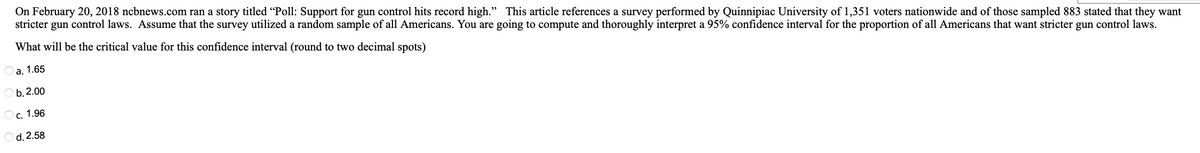 On February 20, 2018 ncbnews.com ran a story titled "Poll: Support for gun control hits record high." This article references a survey performed by Quinnipiac University of 1,351 voters nationwide and of those sampled 883 stated that they want
stricter gun control laws. Assume that the survey utilized a random sample of all Americans. You are going to compute and thoroughly interpret a 95% confidence interval for the proportion of all Americans that want stricter gun control laws.
will be the critical value for this confidence interval (round to two decimal spots)
What
a. 1.65
Ob. 2.00
O c. 1.96
O d. 2.58