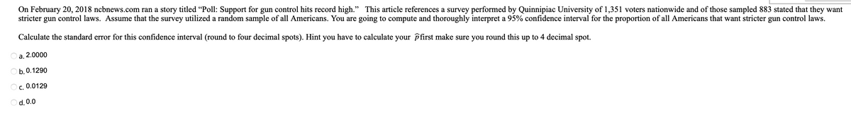 On February 20, 2018 ncbnews.com ran a story titled "Poll: Support for gun control hits record high." This article references a survey performed by Quinnipiac University of 1,351 voters nationwide and of those sampled 883 stated that they want
stricter gun control laws. Assume that the survey utilized a random sample of all Americans. You are going to compute and thoroughly interpret a 95% confidence interval for the proportion of all Americans that want stricter gun control laws.
Calculate the standard error for this confidence interval (round to four decimal spots). Hint you have to calculate your first make sure you round this up to 4 decimal spot.
a. 2.0000
Ob. 0.1290
OC. 0.0129
O d. 0.0