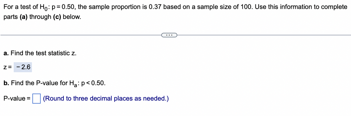 For a test of Ho: p=0.50, the sample proportion is 0.37 based on a sample size of 100. Use this information to complete
parts (a) through (c) below.
a. Find the test statistic z.
Z= - 2.6
b. Find the P-value for H₂: p<0.50.
P-value = (Round to three decimal places as needed.)