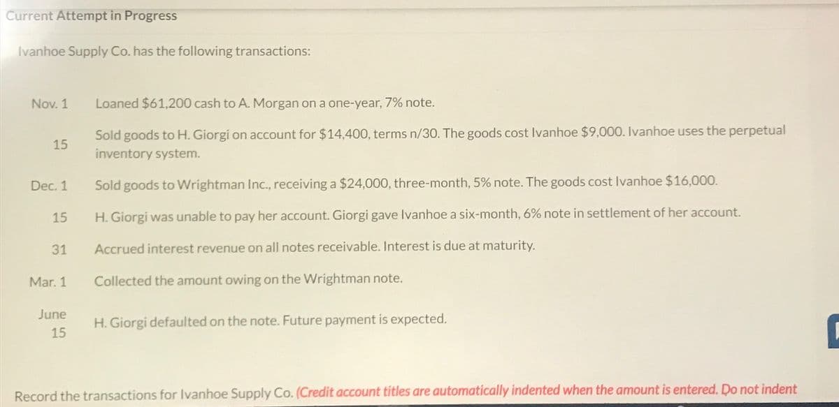 Current Attempt in Progress
Ivanhoe Supply Co. has the following transactions:
Nov. 1
15
Dec. 1
15
31
Mar. 1
June
15
Loaned $61,200 cash to A. Morgan on a one-year, 7% note.
Sold goods to H. Giorgi on account for $14,400, terms n/30. The goods cost Ivanhoe $9,000. Ivanhoe uses the perpetual
inventory system.
Sold goods to Wrightman Inc., receiving a $24,000, three-month, 5% note. The goods cost Ivanhoe $16,000.
H. Giorgi was unable to pay her account. Giorgi gave Ivanhoe a six-month, 6% note in settlement of her account.
Accrued interest revenue on all notes receivable. Interest is due at maturity.
Collected the amount owing on the Wrightman note.
H. Giorgi defaulted on the note. Future payment is expected.
Record the transactions for Ivanhoe Supply Co. (Credit account titles are automatically indented when the amount is entered. Do not indent