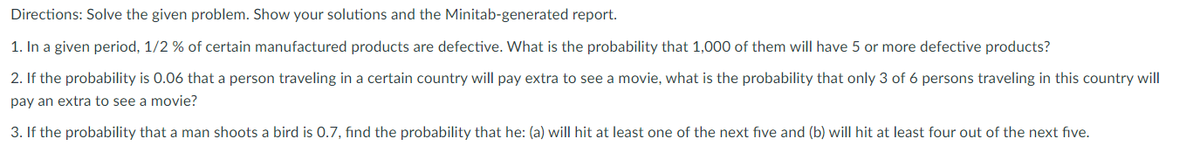 Directions: Solve the given problem. Show your solutions and the Minitab-generated report.
1. In a given period, 1/2 % of certain manufactured products are defective. What is the probability that 1,000 of them will have 5 or more defective products?
2. If the probability is 0.06 that a person traveling in a certain country will pay extra to see a movie, what is the probability that only 3 of 6 persons traveling in this country will
pay an extra to see a movie?
3. If the probability that a man shoots a bird is 0.7, find the probability that he: (a) will hit at least one of the next five and (b) will hit at least four out of the next five.
