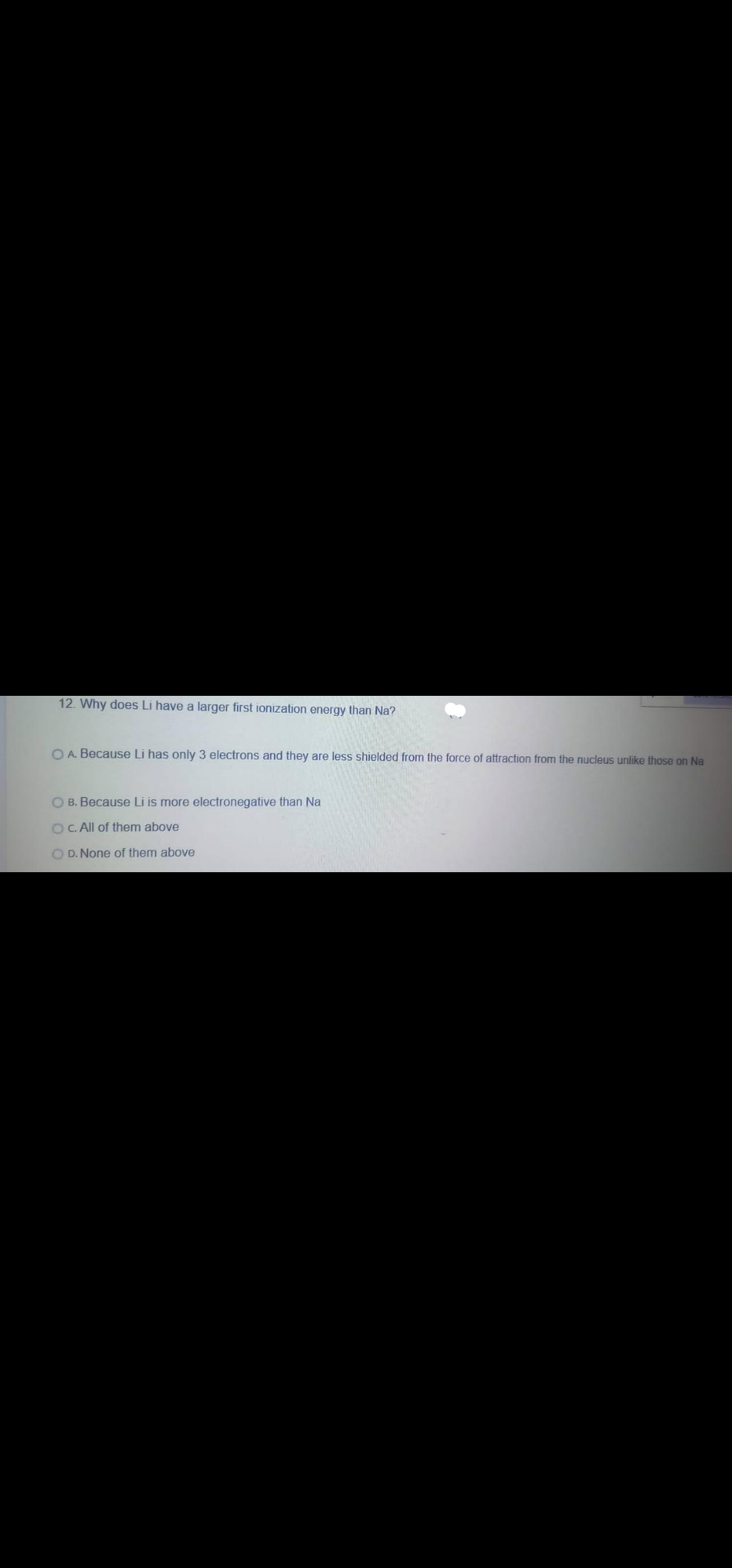 12. Why does Li have a larger first ionization energy than Na?
O A. Because Li has only 3 electrons and they are less shielded from the force of attraction from the nucleus unlike those on Na
O B. Because Li is more electronegative than Na
OC. All of them above
O D. None of them above
