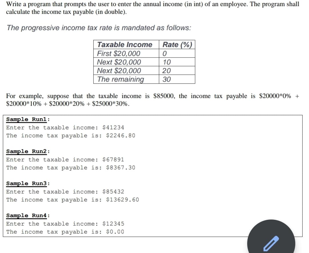 Write a program that prompts the user to enter the annual income (in int) of an employee. The program shall
calculate the income tax payable (in double).
The progressive income tax rate is mandated as follows:
Taxable Income
Rate (%)
First $20,000
Next $20,000
Next $20,000
The remaining
10
20
30
For example, suppose that the taxable income is $85000, the income tax payable is $20000*0% +
$20000*10% + $20000*20% + $25000*30%.
Sample Run1:
Enter the taxable income: $41234
The income tax payable is: $2246.80
Sample Run2 :
Enter the taxable income: $67891
The income tax payable is: $8367.30
Sample Run3:
Enter the taxable income: $85432
The income tax payable is: $13629.60
Sample Run4:
Enter the taxable income: $12345
The income tax payable is: $0.00
