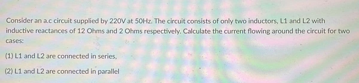 Consider an a.c circuit supplied by 220V at 50HZ. The circuit consists of only two inductors, L1 and L2 with
inductive reactances of 12 Ohms and 2 Ohms respectively. Calculate the current flowing around the circuit for two
cases:
(1) L1 and L2 are connected in series,
(2) L1 and L2 are connected in parallel
