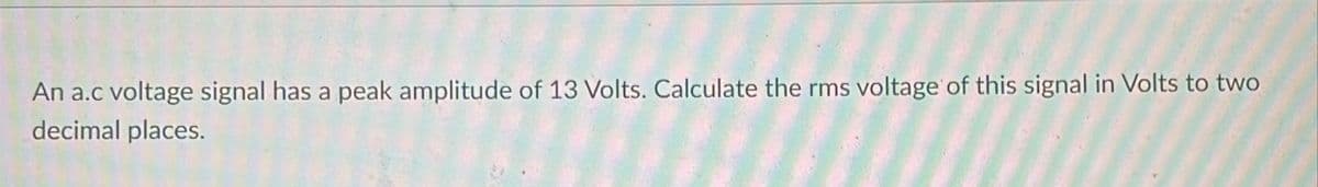 An a.c voltage signal has a peak amplitude of 13 Volts. Calculate the rms voltage of this signal in Volts to two
decimal places.
