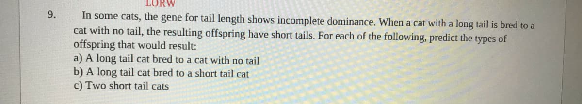 LORW
In some cats, the gene for tail length shows incomplete dominance. When a cat with a long tail is bred to a
cat with no tail, the resulting offspring have short tails. For each of the following, predict the types of
offspring that would result:
a) A long tail cat bred to a cat with no tail
b) A long tail cat bred to a short tail cat
c) Two short tail cats
9.
