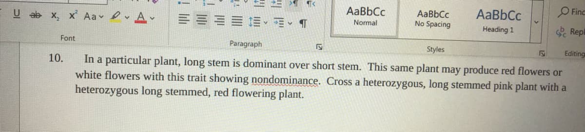 O Finc
AaBbCc
AaBbCc
AaBbCc
No Spacing
U ab x, x Aa A
Normal
Repl
Heading 1
Font
Paragraph
Styles
Editing
In a particular plant, long stem is dominant over short stem. This same plant may produce red flowers or
white flowers with this trait showing nondominance. Cross a heterozygous, long stemmed pink plant with a
heterozygous long stemmed, red flowering plant.
10.
