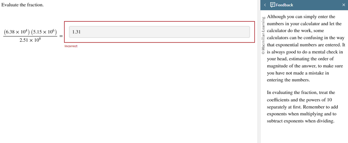 Evaluate the fraction.
(6.38 × 104) (5.15 × 106)
2.51 x 108
1.31
Incorrect
< Feedback
Macmillan Learning
Although you can simply enter the
numbers in your calculator and let the
calculator do the work, some
calculators can be confusing in the way
that exponential numbers are entered. It
is always good to do a mental check in
your head, estimating the order of
magnitude of the answer, to make sure
you have not made a mistake in
entering the numbers.
In evaluating the fraction, treat the
coefficients and the powers of 10
separately at first. Remember to add
exponents when multiplying and to
subtract exponents when dividing.