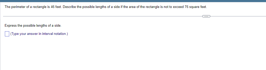 The perimeter of a rectangle is 46 feet. Describe the possible lengths of a side if the area of the rectangle is not to exceed 76 square feet.
Express the possible lengths of a side.
(Type your answer in interval notation.)
C