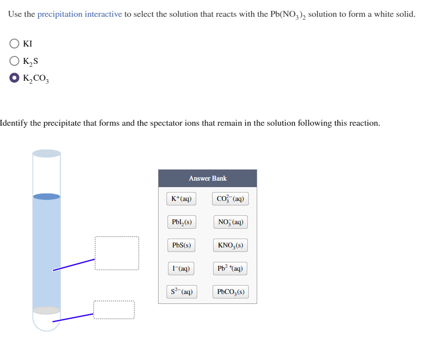 Use the precipitation interactive to select the solution that reacts with the Pb(NO3)2 solution to form a white solid.
KI
O K₂S
K₂CO3
Identify the precipitate that forms and the spectator ions that remain in the solution following this reaction.
Answer Bank
K+ (aq)
Pbl₂(s)
PbS(s)
I-(aq)
s²-(aq)
CO2 (aq)
NO3(aq)
KNO3(s)
Pb²+(aq)
PbCO3(s)