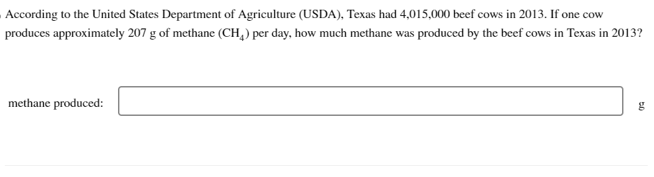 According to the United States Department of Agriculture (USDA), Texas had 4,015,000 beef cows in 2013. If one cow
produces approximately 207 g of methane (CH₂) per day, how much methane was produced by the beef cows in Texas in 2013?
methane produced:
50